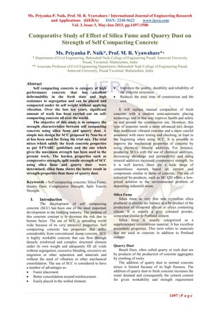 Ms. Priyanka P. Naik, Prof. M. R. Vyawahare / International Journal of Engineering Research
and Applications (IJERA) ISSN: 2248-9622 www.ijera.com
Vol. 3, Issue 3, May-Jun 2013, pp.1497-1500
1497 | P a g e
Comparative Study of Effect of Silica Fume and Quarry Dust on
Strength of Self Compacting Concrete
Ms. Priyanka P. Naik*, Prof. M. R. Vyawahare**
* Department of Civil Engineering, Babasaheb Naik College of Engineering Pusad, Amravati University
Pusad, Yavatmal, Maharashtra, India
** Associate Professor of Civil Engineering Department, Babasaheb Naik College of Engineering Pusad,
Amravati University, Pusad,Yavatmal, Maharashtra, India
Abstract
Self compacting concrete is category of high
performance concrete that has excellent
deformability in the fresh state and high
resistance to segregation and can be placed and
compacted under its self weight without applying
vibration. Over the last ten years, significant
amount of work has been carried out on self-
compacting concrete all over the world.
The objective of this study is to compare the
strength characteristics between self compacting
concrete using silica fume and quarry dust. A
simple mix design for SCC proposed by Nan-Su et
al has been used for fixing the trial mix. The trial
mixes which satisfy the fresh concrete properties
as per EFNARC guidelines and the one which
gives the maximum strength has been used in the
present work. The harden properties such as
compressive strength, split tensile strength of SCC
using silica fume and quarry dust were
determined, silica fume shows the better result in
strength properties than those of quarry dust.
Keywords – Self compacting concrete; Silica Fume;
Quarry Dust; Compressive Strength; Split Tensile
Strength.
I. Introduction
The development of self compacting
concrete (SCC) has been one of the most important
development in the building industry. The purpose of
this concrete concept is to decrease the risk due to
human factor. The use of SCC is spreading world
wide because of its very attractive properties. Self
compacting concrete has properties that differ
considerably from conventional slump concrete. SCC
is highly workable concrete that can flow through
densely reinforced and complex structural element
under its own weight and adequately fill all voids
without segregation, excessive bleeding, excessive air
migration or other separation and materials and
without the need of vibration or other mechanical
consolidation. The use of SCC is considered to have
a number of advantages as:
 Faster placement
 Better consolidation around reinforcement.
 Easily placed in the walled element.
 Improves the quality, durability and reliability of
the concrete structures.
 Reduces the total time of construction and the
cost.
It will replace manual compaction of fresh
concrete with a modern semi-automatic placing
technology and in that way improve health and safety
on and around the construction site. However, this
type of concrete needs a more advanced mix design
than traditional vibrated concrete and a more careful
assurance with more testing and checking, at least in
the beginning when using SCC. It is possible to
improve the mechanical properties of concrete by
using chemical, mineral additives. For instance,
producing SCCs with the use of chemical additives,
decreasing shrinkage and permeability and using
mineral additives increased compressive strength. As
it is well known, there are a wide range of
cementitious mortars based on cement and
components similar to those of concrete. The use of
industrial by-products, such as SF, QD offers a low-
priced solution to the environmental problem of
depositing industrial waste.
Silica Fume
Silica fume as very fine non crystalline silica
produced in electric arc furnace as a by product of the
production of elemental silicon or alloys containing
silicon. It is usually a gray coloured powder,
somewhat similar to Portland cement.
Silica fume is usually categorized as a
supplementary cementitious material. It has excellent
pozzolanic properties. This term refers to materials
that are used in concrete in addition to Portland
cement.
Quarry Dust
Basalt fines, often called quarry or rock dust are
by products of the production of concrete aggregates
by crushing of rocks.
The addition of quarry dust to normal concrete
mixes is limited because of its high fineness. The
addition of quarry dust to fresh concrete increases the
water demand and consequently the cement content
for given workability and strength requirement
 