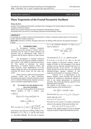 Parovik R.I. Int. Journal of Engineering Research and Application
ISSN : 2248-9622, Vol. 3, Issue 5, Sep-Oct 2013, pp.1520-1523

www.ijera.com

RESEARCH ARTICLE

OPEN ACCESS

Phase Trajectories of the Fractal Parametric Oscillator
Parovik R.I.
Institute of Cosmophysical Researches and Radio Wave Propagation Far Eastern Branch of the Russian
Academy of Sciences, Russia,
Branch of Far Eastern Federal University, Petropavlovsk-Kamchatskiy, Russia,
Kamchatka State University by Vitus Bering, Petropavlovsk-Kamchatskiy, Russia,

ABSTRACT
In this paper we consider a model of fractal parametric oscillator. Conducted a phase analysis of the decision
model, and built its phase trajectories.
Keywords: parametric oscillator, the phase trajectories, the Mittag-Leffler function, the operator Gerasimov –
Caputo
(1) is the fractional derivative of order 1    2 ,
I.
INTRODUCTION
which is defined as
t
In investigation nonlinear dynamical
u   d
1

 0t u   
systems often use the concept of a fractal, which is
  t    1 .
 2    0
associated with the study of fractal geometry and
processes such as, deterministic chaos, which is
(3)
consistent with the theory of physics of open systems
[1].
The parameters  ,  , u1 , u 2 , defined constants.
The development of nonlinear dynamical
If in (1) put   0 and     then it is the well
systems has led to develop new methods of analysis.
One of these is the method of fractional derivatives
known equation of fractional oscillator, which is
[2]. This method to determine the natural
studied in [4]-[6]. In [4] investigated of the fractal
phenomenon, in nonlinear dynamic systems, and
oscillator was by using the fractional derivatives of
other: economic, social, humanitarian. If in this
Riemann-Liouville. In [5] and [6] - by using the
method change the order of the fractional derivative
Caputo operator (3), but the more correct to call it the
confirmed the known results, but also study new
Gerasimov-Caputo operator. Mention of this
results.
statement can be found in A. Gerasimov (1948) [7].
Study presents a model of fractal parametric
Equation (1) is a generalization of the
oscillation system and its phase trajectories.
Mathieu equation, which describes the parametric
Development the theory of fractal oscillatory systems
excitation of oscillation in mechanical systems, as
can be a method of Radio physics dynamic processes,
well as the related phenomenon of parametric
such as ionosferno-magnetospheric plasma.
resonance. The system described by equation (1) call
fractal parametric oscillator.
II.
STATEMENT OF THE PROBLEM AND
The solution of the problem (1-2) is a Volterra
integral equation of the second kind [3]
SOLUTION METHOD
t
In [3], the Cauchy problem for the fractional
u  t    K  t    u  d  g  t  .
Mathieu equation: to find a solution, u  t  ,
0

t 0, T  :

Here the kernel K  t,    (t   )  1 E ,    t      cos   

and the right side of (2)
g  t   u1E ,1   t    u2tE ,2   t   .


0t u       cos t  u  t   0 ,



(1)

u  0  u1 , u  0  u2 .
(2)

(1)k  t 
- the
    k  1
k 0

Here cos t   E ,1   t   





k

generalized cosine (function of Mittag-Leffler) with a
parameter 1    2 . Put   2 , get the usual cosine,
i.e.

cos2 t   cos t  .

www.ijera.com

Note that if in (2) to put   0 , obtain a well-known
solution to the equation of fractional oscillator. [6]:
u  t   u1E ,1   t    u2tE ,2   t  
Solution of the integral equation (2) can be obtained
using the composite trapezoidal quadrature formula:

The left side of equation

1520 | P a g e

 