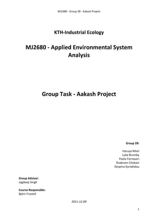 MJ2680 - Group 2B - Aakash Project
1
KTH-Industrial Ecology
MJ2680 - Applied Environmental System
Analysis
Group Task - Aakash Project
Group 2B:
Haruya Nihei
Luke Brumby
Paolo Fornaseri
Shabnam Chekani
Despina Kyriakidou
Group Advisor:
Jagdeep Singh
Course Responsible:
Björn Frostell
2011-12-09
 