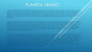 PLANETA URANO
, Urano es el séptimo planeta del Sistema Solar, el tercero en cuanto a mayor tamaño, de mayor a menor, y el cuarto más
masivo. Se llama así en honor de la divinidad griega del cielo Urano (del griego antiguo «Οὐρανός») el padre de Crono
(Saturno) y el abuelo de Zeus (Júpiter). Aunque es detectable a simple vista en el cielo nocturno, no fue catalogado como
planeta por los astrónomos de la antigüedad debido a su escasa luminosidad y a la lentitud de su órbita.16 Sir William
Herschel anunció su descubrimiento el 13 de marzo de 1781, ampliando las fronteras conocidas del Sistema Solar hasta
entonces por primera vez en la historia moderna. Urano es también el primer planeta descubierto por medio de un
telescopio.
Urano es similar en composición a Neptuno, y los dos tienen una composición diferente de los otros dos gigantes gaseosos
(Júpiter y Saturno). Por ello, los astrónomos a veces los clasifican en una categoría diferente, los gigantes helados. La
atmósfera de Urano, aunque es similar a la de Júpiter y Saturno por estar compuesta principalmente de hidrógeno y helio,
contiene una proporción superior tanto de «hielos»nota 4 como de agua, amoníaco y metano, junto con trazas de
hidrocarburos.12 nota 5 Posee la atmósfera planetaria más fría del Sistema Solar, con una temperatura mínima de 49 K (-
224 °C). Asimismo, tiene una estructura de nubes muy compleja, acomodada por niveles, donde se cree que las nubes
más bajas están compuestas de agua y las más altas de metano.12 En contraste, el interior de Urano se encuentra
compuesto principalmente de hielo y roca.
Como los otros planetas gigantes, Urano tiene un sistema de anillos, una magnetosfera, y satélites numerosos. El sistema de
Urano tiene una configuración única respecto a los otros planetas puesto que su eje de rotación está muy inclinado, casi
hasta su plano de revolución alrededor del Sol. Por lo tanto, sus polos norte y sur se encuentran en donde la mayoría de los
otros planetas tienen el ecuador.17 Vistos desde la Tierra, los anillos de Urano dan el aspecto de que rodean el planeta
como una diana, y que los satélites giran a su alrededor como las agujas de un reloj, aunque en 2007 y 2008, los anillos
aparecían de lado. El 24 de enero de 1986, las imágenes del Voyager 2 mostraron a Urano como un planeta sin ninguna
característica especial de luz visible e incluso sin bandas de nubes o tormentas asociadas con los otros gigantes.17 Sin
embargo, los observadores terrestres han visto señales de cambios de estación y un aumento de la actividad
meteorológica en los últimos años a medida que Urano se acerca a su equinoccio. Las velocidades del viento en Urano
pueden llegar o incluso sobrepasar los 250 metros por segundo (900 km/h).18
 