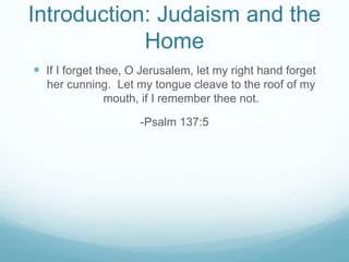 Introduction: Judaism and the 
Home 
 If I forget thee, O Jerusalem, let my right hand forget 
her cunning. Let my tongue cleave to the roof of my 
mouth, if I remember thee not. 
-Psalm 137:5 
 