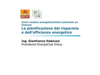 Come rendere energeticamente autonomo un Comune  La pianificazione del risparmio e dell’efficienza energetica  ing. Gianfranco Padovan Presidente EnergoClub Onlus 