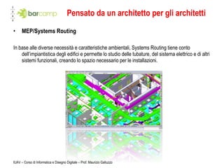 Pensato da un architetto per gli architetti MEP/Systems Routing In base alle diverse necessità e caratteristiche ambientali, Systems Routing tiene conto dell’impiantistica degli edifici e permette lo studio delle tubature, del sistema elettrico e di altri sistemi funzionali, creando lo spazio necessario per le installazioni. IUAV – Corso di Informatica e Disegno Digitale – Prof. Maurizio Galluzzo 