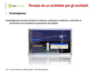 Pensato da un architetto per gli architetti Knowledgeware Knowledgeware consente all’utente di catturare, riutilizzare e modificare, condividere le conoscenze e le competenze organizzative del progetto. IUAV – Corso di Informatica e Disegno Digitale – Prof. Maurizio Galluzzo 