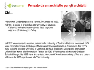 Pensato da un architetto per gli architetti Chi… Frank Owen Goldenberg nasce a Toronto, in Canada nel 1929 . Nel 1954 si laurea in architettura alla University of Southern California, nello stesso anno cambia il suo cognome originario (Goldenberg) in Gehry. IUAV – Corso di Informatica e Disegno Digitale – Prof. Maurizio Galluzzo Nel 1972 viene nominato assistant professor alla University of Southern California mentre nel 1974 viene nominato membro del College of Fellows dell'American Institute of Architecture. Tra 1977 e 1979 é visiting critic alla University of California, dal 1978 è lecturer e visiting critic alla Cooper Union di New York e alla University of Texas e dal 1980 è Visiting critic alla Harvard Graduate School of Design. Nel 1987 viene anche eletto membro dell'American Accademy of Arts and Letters a Roma e dal 1988 è professore alla Yale University. 