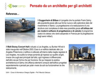 Pensato da un architetto per gli architetti Referenze… IUAV – Corso di Informatica e Disegno Digitale – Prof. Maurizio Galluzzo Il  Guggenheim di Bilbao  è il progetto che ha portato Frank Gehry alla popolarità grazie alle sue forme nuove e allo splendore dato dal rivestimento in titanio. La progettazione e la realizzazione di una struttura così complessa è stata resa possibile grazie  all'utilizzo dei più moderni software di progettazione e di calcolo  (il programma usato è lo stesso che viene adoperato in Francia per la progettazione degli aerei militari). Il  Walt Disney Concert Hall  è situato a Los Angeles, su Bunker Hill ed è stato inaugurato nell’Ottobre 2003. Esso è un edificio dedicato alla Los Angeles Philarmonic. L’edificio è collocato all’interno della maglia regolare di Los Angeles, ma subito la rompe ponendo gli ingressi sui quattro angoli, invece che sugli assi principali del lotto; ogni ingresso è differenziato dall’altro sia per forma che per funzione. Da qui traspare la poetica architettonica di Gehry che affianca elementi compiuti dell’edificio progettati separatamente e pensati per poter vivere da soli sia funzionalmen te che staticamente. 
