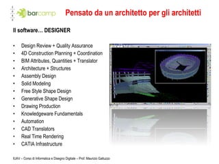 Pensato da un architetto per gli architetti Il software… DESIGNER Design Review + Quality Assurance 4D Construction Planning + Coordination BIM Attributes, Quantities + Translator Architecture + Structures Assembly Design Solid Modeling Free Style Shape Design Generative Shape Design Drawing Production Knowledgeware Fundamentals Automation CAD Translators Real Time Rendering CATIA Infrastructure   IUAV – Corso di Informatica e Disegno Digitale – Prof. Maurizio Galluzzo 