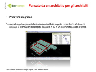 Pensato da un architetto per gli architetti Primavera Integration Primavera Integration permette la simulazione in 4D del progetto, consentendo all’utente di collegare le informazioni del progetto elaborato in 3D in un determinato periodo di tempo. IUAV – Corso di Informatica e Disegno Digitale – Prof. Maurizio Galluzzo 