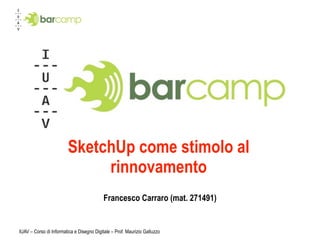 SketchUp come stimolo al
                             rinnovamento
                                           Francesco Carraro (mat. 271491)


IUAV – Corso di Informatica e Disegno Digitale – Prof. Maurizio Galluzzo
 