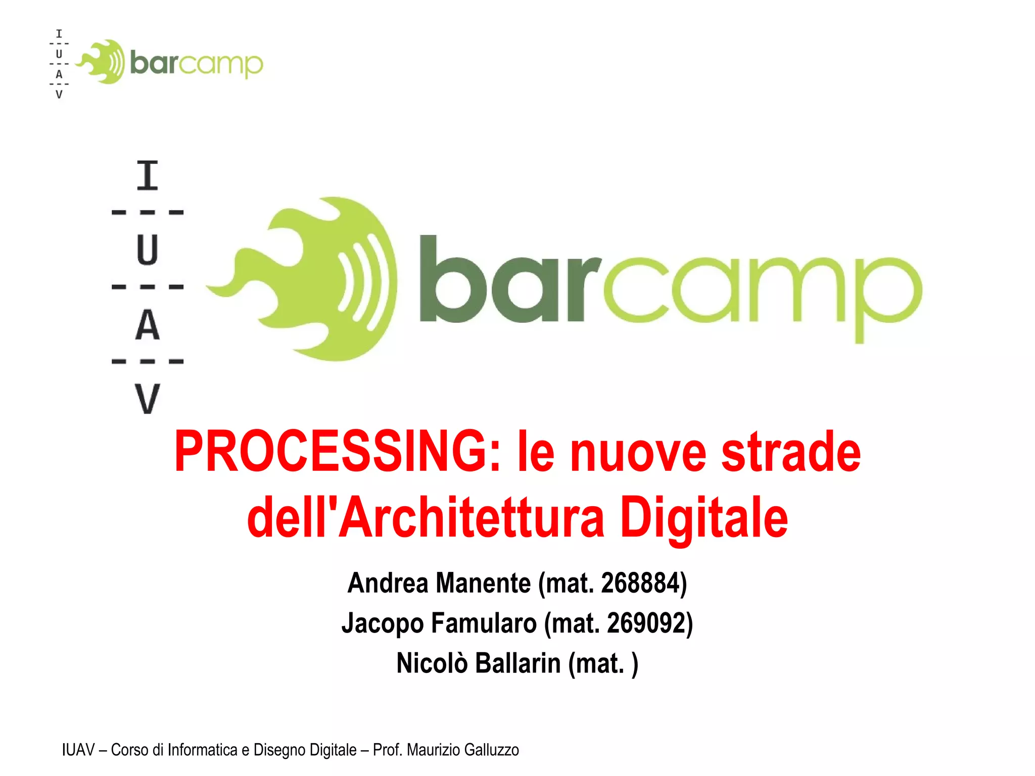 PROCESSING: le nuove strade dell'Architettura Digitale Andrea Manente (mat. 268884) Jacopo Famularo (mat. 269092) Nicolò Ballarin (mat. ) IUAV – Corso di Informatica e Disegno Digitale – Prof. Maurizio Galluzzo 