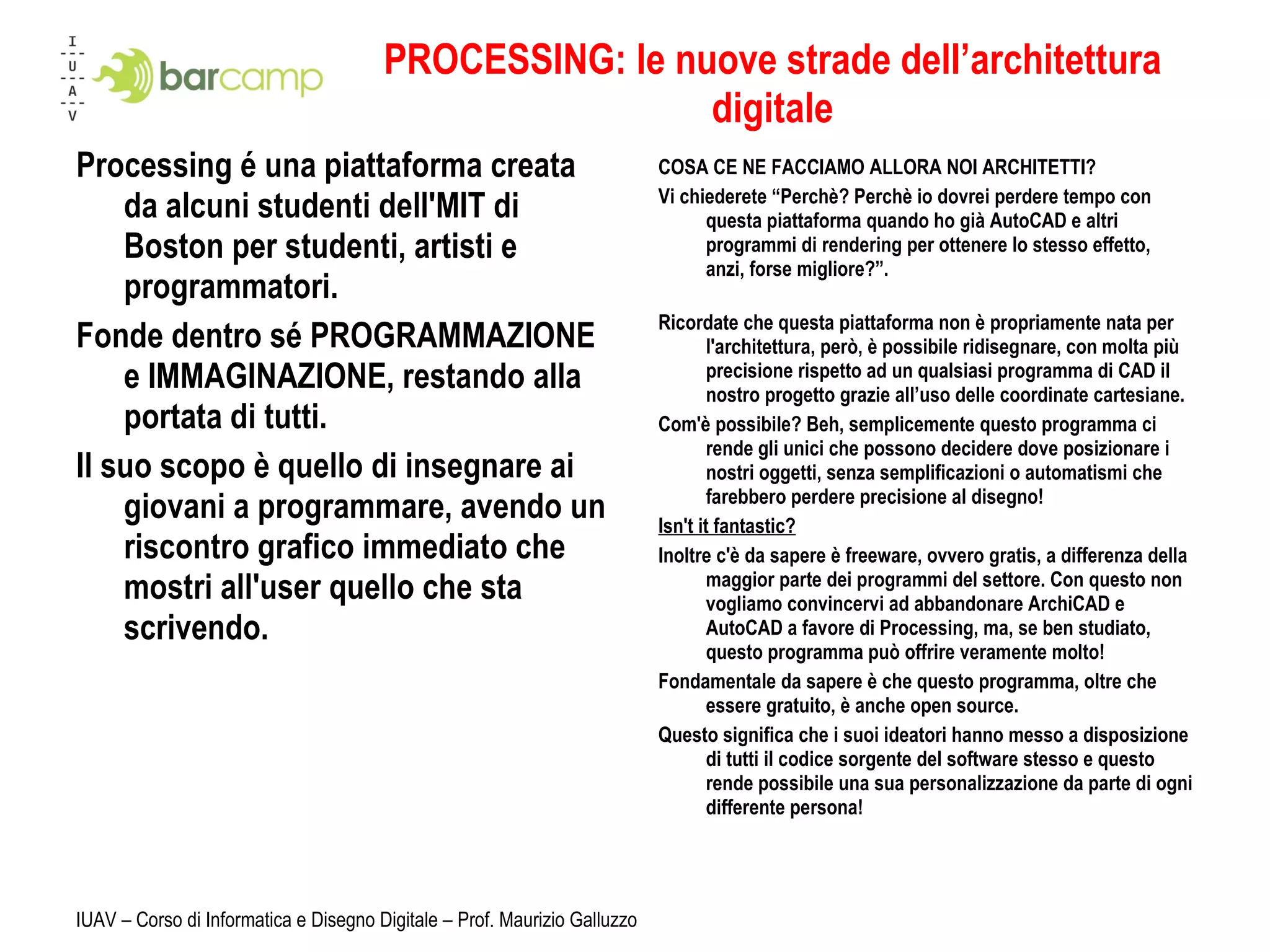 PROCESSING: le nuove strade dell’architettura digitale Processing é una piattaforma creata da alcuni studenti dell'MIT di Boston per studenti, artisti e programmatori. Fonde dentro sé PROGRAMMAZIONE e IMMAGINAZIONE, restando alla portata di tutti. Il suo scopo è quello di insegnare ai giovani a programmare, avendo un riscontro grafico immediato che mostri all'user quello che sta scrivendo. COSA CE NE FACCIAMO ALLORA NOI ARCHITETTI? Vi chiederete “Perchè? Perchè io dovrei perdere tempo con questa piattaforma quando ho già AutoCAD e altri programmi di rendering per ottenere lo stesso effetto, anzi, forse migliore?”. Ricordate che questa piattaforma non è propriamente nata per l'architettura, però, è possibile ridisegnare, con molta più precisione rispetto ad un qualsiasi programma di CAD il nostro progetto grazie all’uso delle coordinate cartesiane. Com'è possibile? Beh, semplicemente questo programma ci rende gli unici che possono decidere dove posizionare i nostri oggetti, senza semplificazioni o automatismi che farebbero perdere precisione al disegno! Isn't it fantastic? Inoltre c'è da sapere è freeware, ovvero gratis, a differenza della maggior parte dei programmi del settore. Con questo non vogliamo convincervi ad abbandonare ArchiCAD e AutoCAD a favore di Processing, ma, se ben studiato, questo programma può offrire veramente molto! Fondamentale da sapere è che questo programma, oltre che essere gratuito, è anche open source. Questo significa che i suoi ideatori hanno messo a disposizione di tutti il codice sorgente del software stesso e questo rende possibile una sua personalizzazione da parte di ogni differente persona! IUAV – Corso di Informatica e Disegno Digitale – Prof. Maurizio Galluzzo 