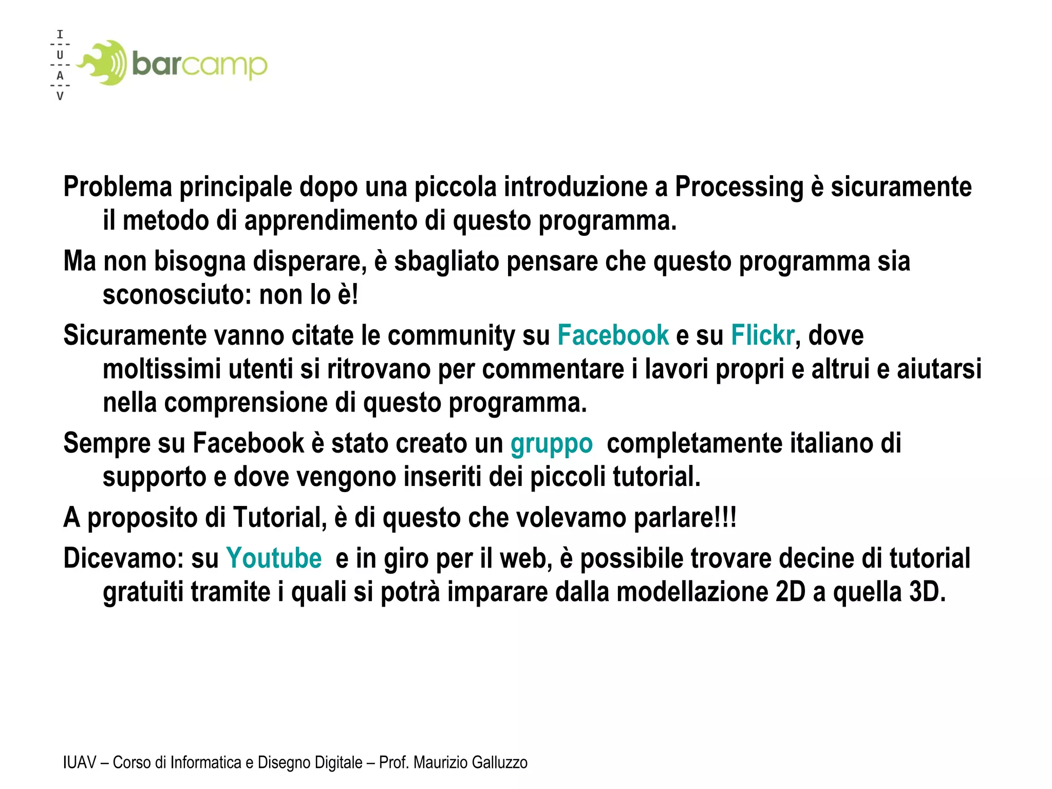 Problema principale dopo una piccola introduzione a Processing è sicuramente il metodo di apprendimento di questo programma. Ma non bisogna disperare, è sbagliato pensare che questo programma sia sconosciuto: non lo è! Sicuramente vanno citate le community su  Facebook  e su  Flickr , dove moltissimi utenti si ritrovano per commentare i lavori propri e altrui e aiutarsi nella comprensione di questo programma. Sempre su Facebook è stato creato un  gruppo  completamente italiano di supporto e dove vengono inseriti dei piccoli tutorial. A proposito di Tutorial, è di questo che volevamo parlare!!! Dicevamo: su  Youtube  e in giro per il web, è possibile trovare decine di tutorial gratuiti tramite i quali si potrà imparare dalla modellazione 2D a quella 3D. IUAV – Corso di Informatica e Disegno Digitale – Prof. Maurizio Galluzzo 