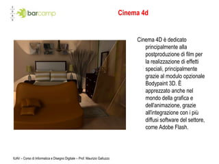 IUAV – Corso di Informatica e Disegno Digitale – Prof. Maurizio GalluzzoCinema 4dCinema 4D è dedicato principalmente alla postproduzione di film per la realizzazione di effetti speciali, principalmente grazie al modulo opzionale Bodypaint 3D. È apprezzato anche nel mondo della grafica e dell'animazione, grazie all'integrazione con i più diffusi software del settore, come Adobe Flash.