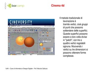 IUAV – Corso di Informatica e Disegno Digitale – Prof. Maurizio GalluzzoCinema 4dIl metodo tradizionale di lavorazione è tramite vertici, cioè gruppi di punti che possono sottendere delle superfici. Queste superfici possono essere a loro volta divise in "patch", con tre o quattro vertici regolabili ognuna. Muovendo i vertici su tre dimensioni si possono ottenere forme complesse.