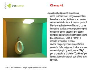 IUAV – Corso di Informatica e Disegno Digitale – Prof. Maurizio GalluzzoCinema 4dUna volta che la scena è conclusa viene renderizzata: vengono calcolate le ombre e le luci, i riflessi e le reazioni dei materiali alla luce. A questo punto il file viene salvato come filmato o come immagine statica: questo processo può richiedere pochi secondi (per scene semplici) oppure interi giorni (per scene più complesse). Oltre al "core", il modulo principale, ci sono diversi plugin opzionali acquistabili a seconda delle esigenze. Inoltre vi sono numerosi plugin gratuiti, come "Sky" per la creazione di cieli o "Darktree" per la creazione di materiali con effetti ottici speciali.