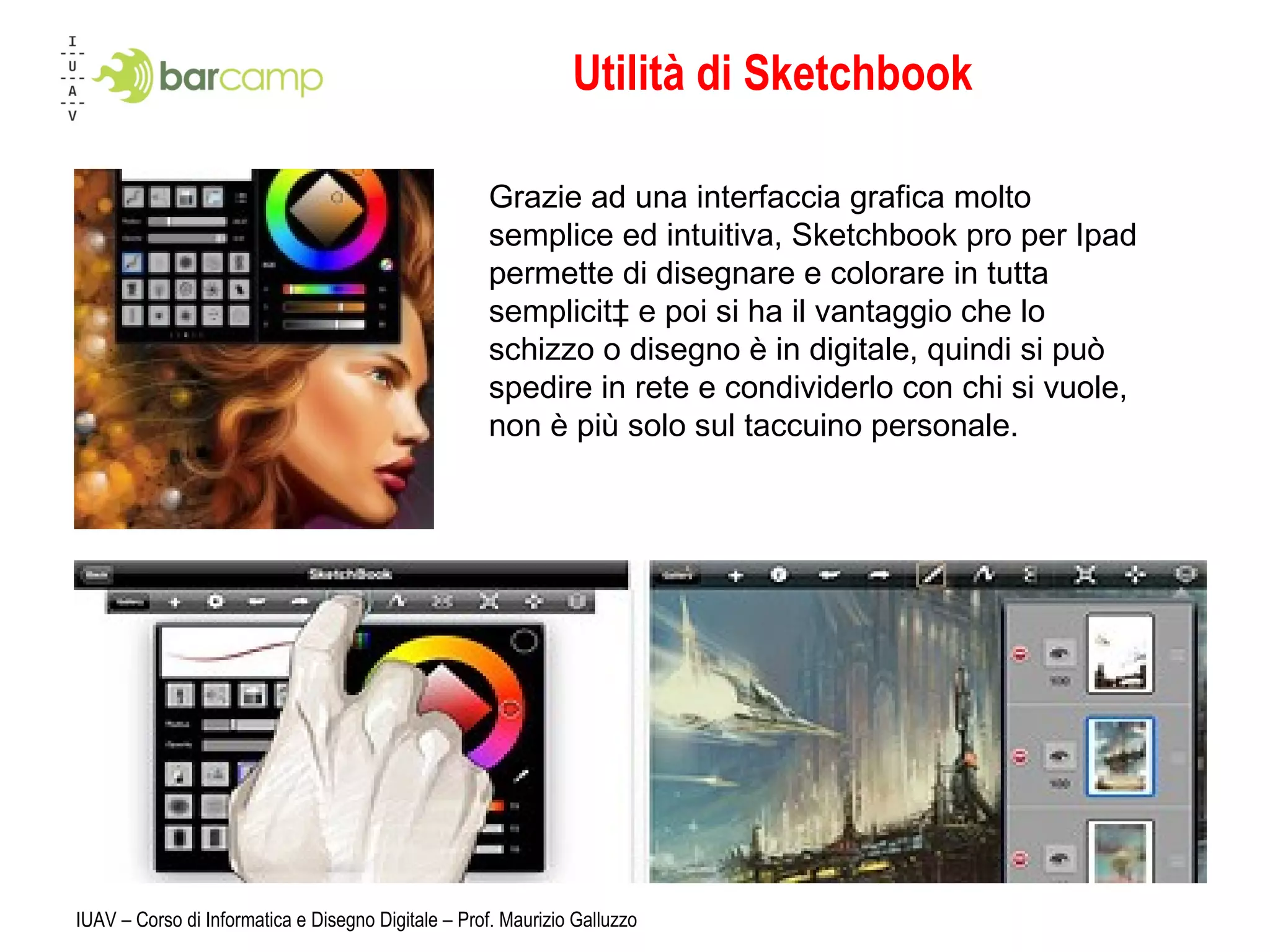 Utilità di Sketchbook IUAV – Corso di Informatica e Disegno Digitale – Prof. Maurizio Galluzzo Grazie ad una interfaccia grafica molto semplice ed intuitiva, Sketchbook pro per Ipad permette di disegnare e colorare in tutta semplicità e poi si ha il vantaggio che lo schizzo o disegno è in digitale, quindi si può spedire in rete e condividerlo con chi si vuole, non è più solo sul taccuino personale. 