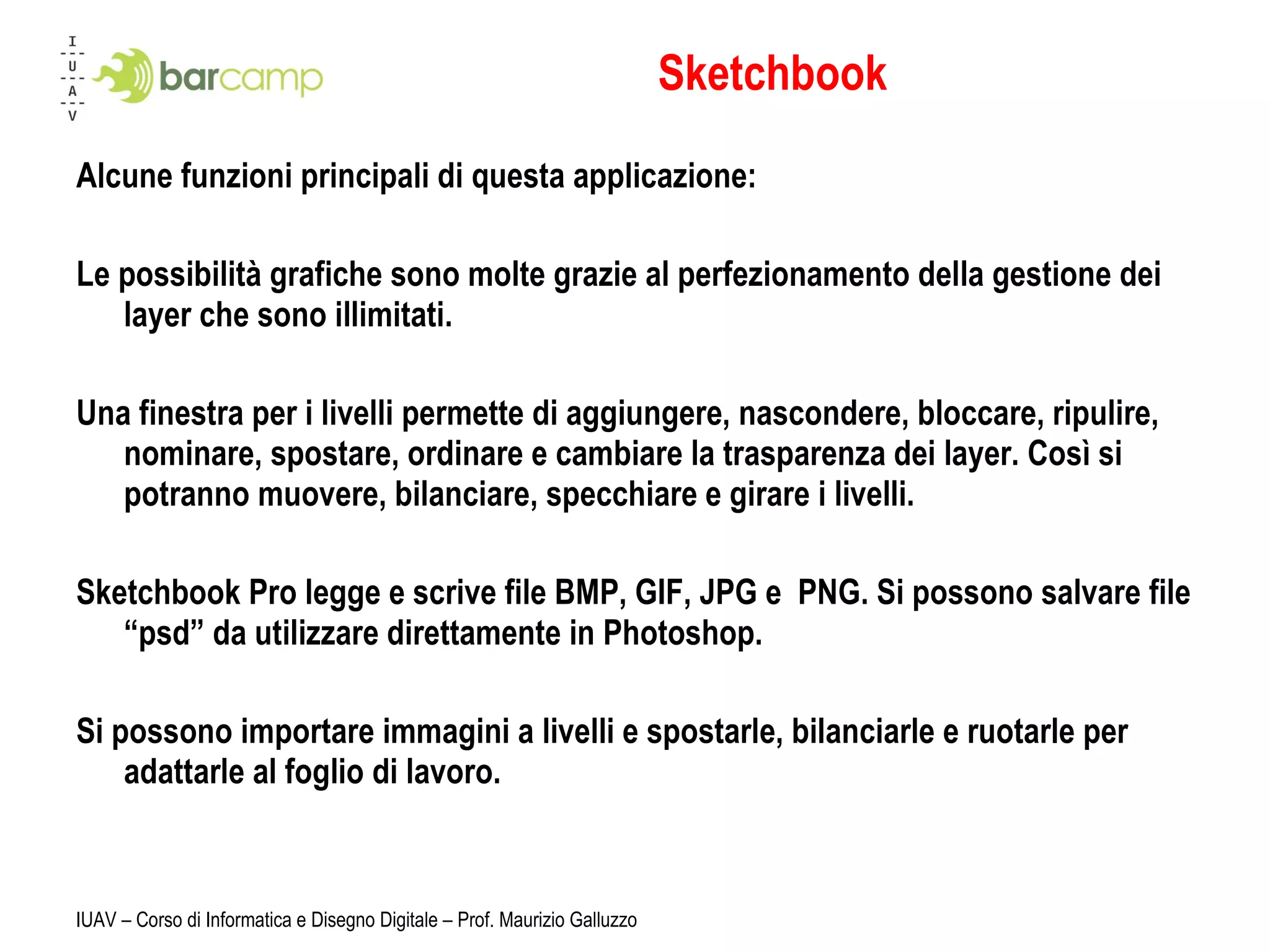 Sketchbook Alcune funzioni principali di questa applicazione: Le possibilità grafiche sono molte grazie al perfezionamento della gestione dei layer che sono illimitati. Una finestra per i livelli permette di aggiungere, nascondere, bloccare, ripulire, nominare, spostare, ordinare e cambiare la trasparenza dei layer. Così si potranno muovere, bilanciare, specchiare e girare i livelli. Sketchbook Pro legge e scrive file BMP, GIF, JPG e  PNG. Si possono salvare file “psd” da utilizzare direttamente in Photoshop. Si possono importare immagini a livelli e spostarle, bilanciarle e ruotarle per adattarle al foglio di lavoro. IUAV – Corso di Informatica e Disegno Digitale – Prof. Maurizio Galluzzo 