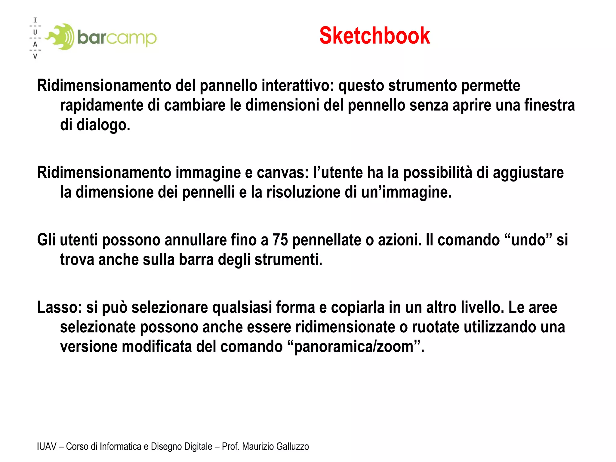 Sketchbook Ridimensionamento del pannello interattivo: questo strumento permette rapidamente di cambiare le dimensioni del pennello senza aprire una finestra di dialogo. Ridimensionamento immagine e canvas: l’utente ha la possibilità di aggiustare la dimensione dei pennelli e la risoluzione di un’immagine. Gli utenti possono annullare fino a 75 pennellate o azioni. Il comando “undo” si trova anche sulla barra degli strumenti. Lasso: si può selezionare qualsiasi forma e copiarla in un altro livello. Le aree selezionate possono anche essere ridimensionate o ruotate utilizzando una versione modificata del comando “panoramica/zoom”. IUAV – Corso di Informatica e Disegno Digitale – Prof. Maurizio Galluzzo 