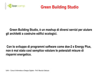 IUAV – Corso di Informatica e Disegno Digitale – Prof. Maurizio Galluzzo Green Building Studio Green Building Studio, è un mashup di diversi servizi per aiutare gli architetti a costruire edifici ecologici.   Con lo sviluppo di programmi software come doe-2 e Energy Plus, non è mai stato cosi semplice valutare le potenziali misure di risparmi energetico. 