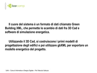 IUAV – Corso di Informatica e Disegno Digitale – Prof. Maurizio Galluzzo Il cuore del sistema è un formato di dati chiamato Green Building XML, che permette lo scambio di dati fra 3D Cad e software di simulazione energetica. Utilizzando il 3D Cad, si costruiscono i primi modelli di progettazione degli edifici e poi utilizzare gbXML per esportare un modello energetico del progetto.  