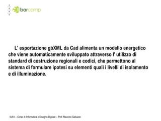 IUAV – Corso di Informatica e Disegno Digitale – Prof. Maurizio Galluzzo L' esportazione gbXML da Cad alimenta un modello energetico che viene automaticamente sviluppato attraverso l' utilizzo di standard di costruzione regionali e codici, che permettono al sistema di formulare ipotesi su elementi quali i livelli di isolamento e di illuminazione. 