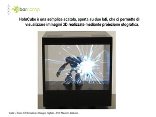HoloCube è una semplice scatola, aperta su due lati, che ci permette di visualizzare immagini 3D realizzate mediante proiezione olografica. IUAV – Corso di Informatica e Disegno Digitale – Prof. Maurizio Galluzzo 