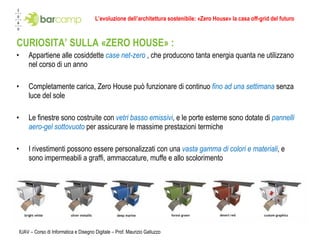 L’evoluzione dell’architettura sostenibile: «Zero House» la casa off-grid del futuro CURIOSITA’ SULLA «ZERO HOUSE» : Appartiene alle cosiddette  case net-zero  , che producono tanta energia quanta ne utilizzano nel corso di un anno Completamente carica, Zero House può funzionare di continuo  fino ad una settimana   senza luce del sole Le finestre sono costruite con  vetri basso emissivi , e le porte esterne sono dotate di  pannelli aero-gel sottovuoto   per assicurare le massime prestazioni termiche I rivestimenti possono essere personalizzati con una  vasta gamma di colori e materiali , e sono impermeabili a graffi, ammaccature, muffe e allo scolorimento IUAV – Corso di Informatica e Disegno Digitale – Prof. Maurizio Galluzzo 