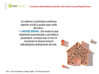 L’evoluzione dell’architettura sostenibile: «Zero House» la casa off-grid del futuro IUAV – Corso di Informatica e Disegno Digitale – Prof. Maurizio Galluzzo Un sistema in particolare conferisce ulteriore unicità a questa casa verde del futuro,  l’  «HOUSE BRAIN» ,   che rende la casa totalmente automatizzata e permette al proprietario, ovunque esso si trovi di monitorare le diverse funzioni dell’abitazione direttamente dal web. 