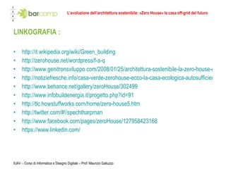 L’evoluzione dell’architettura sostenibile: «Zero House» la casa off-grid del futuro LINKOGRAFIA :  http://it.wikipedia.org/wiki/Green_building http://zerohouse.net/wordpress/f-a-q http://www.genitronsviluppo.com/2008/01/25/architettura-sostenibile-la-zero-house-di-specht-harpman-oltre-la-casa-passiva-autosufficienza-intutti-i-sensi/ http://notiziefresche.info/casa-verde-zerohouse-ecco-la-casa-ecologica-autosufficiente_post-1454/ http://www.behance.net/gallery/zeroHouse/302499 http://www.infobuildenergia.it/progetto.php?id=91 http://tlc.howstuffworks.com/home/zero-house5.htm http://twitter.com/#!/spechtharpman http://www.facebook.com/pages/zeroHouse/127958423168 https://www.linkedin.com/ IUAV – Corso di Informatica e Disegno Digitale – Prof. Maurizio Galluzzo 