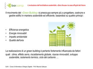 L’evoluzione dell’architettura sostenibile: «Zero House» la casa off-grid del futuro Il movimento del  «Green Building»  si preoccupa sempre più a progettare, costruire e gestire edifici in maniera  sostenibile  ed  efficiente , basandosi su quattro principi : Efficienza energetica  Energie rinnovabili  Impatto ambientale  Qualità dell’aria  La realizzazione di un green building è pertanto fortemente influenzata da fattori  quali :  clima, effetto serra, riscaldamento globale, risorse rinnovabili, sviluppo sostenibile, isolamento termico, ciclo del carbonio … IUAV – Corso di Informatica e Disegno Digitale – Prof. Maurizio Galluzzo 