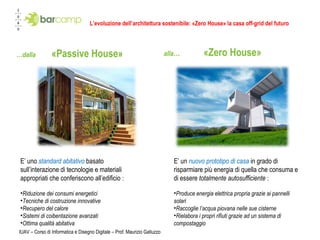 L’evoluzione dell’architettura sostenibile: «Zero House» la casa off-grid del futuro … dalla  «Passive House» alla …  «Zero House» IUAV – Corso di Informatica e Disegno Digitale – Prof. Maurizio Galluzzo E’ uno  standard abitativo  basato sull’interazione di tecnologie e materiali appropriati che conferiscono all’edificio  : Riduzione dei consumi energetici Tecniche di costruzione innovative Recupero del calore Sistemi di coibentazione avanzati Ottima qualità abitativa  E’ un  nuovo prototipo di casa   in grado di risparmiare più energia di quella che consuma e di essere  totalmente autosufficiente   :  Produce energia elettrica propria grazie ai pannelli solari Raccoglie l’acqua piovana nelle sue cisterne Rielabora i propri rifiuti grazie ad un sistema di compostaggio 
