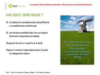 L’evoluzione dell’architettura sostenibile: «Zero House» la casa off-grid del futuro CHE COS’E’ ZERO HOUSE ? E’ un’abitazione completamente autosufficiente  e incredibilmente confortevole E’ una struttura prefabbricata che può essere  facilmente trasportata ed istallata Supporta fino ad un massimo di 4 adulti  Opera in maniera indipendente senza l’ausilio di collegamenti esterni IUAV – Corso di Informatica e Disegno Digitale – Prof. Maurizio Galluzzo Più avanzata della casa passiva,  ecco il prototipo della casa off-grid del futuro :  la «Zero House», avanguardia del movimento del Green Building 