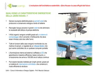 L’evoluzione dell’architettura sostenibile: «Zero House» la casa off-grid del futuro IUAV – Corso di Informatica e Disegno Digitale – Prof. Maurizio Galluzzo Genera la propria elettricità grazie a  pannelli solar i che producono e conservano energia a bordo di batterie Raccoglie l’acqua piovana in grandi  cistern e che eliminano la necessità dell’utilizzo di pompe elettriche I rifiuti organici vengono smaltiti grazie ad  un sistema di compostaggio  che li converte in fertilizzante che deve esser rimosso solo due volte l’anno  Tutte le funzioni della casa vengono monitorate da una matrice di sensori, e regolate da un  «house brain»  che può venire controllato da un qualsiasi computer portatile L’illuminazione interna ed esterna è affidata a  LED  che garantiscono massima efficienza, basso consumo, e un’autonomia che arriva a 100.000 ore di utilizzo continuo Può essere lasciata inabitata per lunghi periodi, grazie ad un sistema di  «ibernazione controllata»  che conserva in modo efficiente la struttura QUALI SONO LE CARATTERISTICHE ENERGETICHE DELLA «ZERO HOUSE» ? 