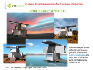 IUAV – Corso di Informatica e Disegno Digitale – Prof. Maurizio Galluzzo ZERO HOUSE E’ VERSATILE : «Zero House» può essere collocata quasi ovunque grazie ad un  sistema di  ancoraggio elicoidale , che tocca terra in soli quattro punti, non necessitando quindi di scavi.  L’evoluzione dell’architettura sostenibile: «Zero House» la casa off-grid del futuro 