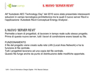 IUAV – Corso di Informatica e Disegno Digitale – Prof. Maurizio Galluzzo Permette a team di progettisti, di lavorare in tempo reale sullo stesso progetto. Prima di questo nuovo server, tutti i lavori di condivisione erano basati su file. FUNZIONAMENTO Il file del progetto viene creato sulla rete LAN (Local Area Network) e ha la funzione di file centrale.  Tutti i progettisti lavorano ad una copia del file centrale.  Questo file funge anche da punto di distribuzione delle modifiche apportate.  All’“Autodesk AEC Technology Day” del 2010 sono state presentate interessanti soluzioni in campo tecnologico-architettonico tra le quali il nuovo server Revit e l’applicazione ‘Autodesk Revit Conceptual Energy Analysis’.  