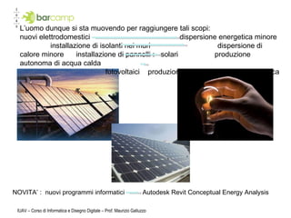 IUAV – Corso di Informatica e Disegno Digitale – Prof. Maurizio Galluzzo L’uomo dunque si sta muovendo per raggiungere tali scopi: nuovi elettrodomestici  dispersione energetica minore  installazione di isolanti nei muri  dispersione di calore minore  installazione di pannelli :  solari  produzione autonoma di acqua calda  fotovoltaici  produzione autonoma di energia elettrica  NOVITA’ :  nuovi programmi informatici  Autodesk Revit Conceptual Energy Analysis 
