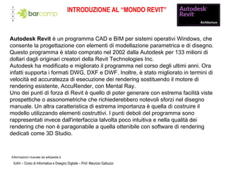INTRODUZIONE AL “MONDO REVIT” IUAV – Corso di Informatica e Disegno Digitale – Prof. Maurizio Galluzzo Autodesk Revit  è un programma CAD e BIM per sistemi operativi Windows, che consente la progettazione con elementi di modellazione parametrica e di disegno. Questo programma è stato comprato nel 2002 dalla Autodesk per 133 milioni di dollari dagli originari creatori della Revit Technologies Inc.  Autodesk ha modificato e migliorato il programma nel corso degli ultimi anni. Ora infatti supporta i formati DWG, DXF e DWF. Inoltre, è stato migliorato in termini di velocità ed accuratezza di esecuzione dei rendering sostituendo il motore di rendering esistente, AccuRender, con Mental Ray. Uno dei punti di forza di Revit è quello di poter generare con estrema facilità viste prospettiche o assonometriche che richiederebbero notevoli sforzi nel disegno manuale. Un altra caratteristica di estrema importanza è quella di costruire il modello utilizzando elementi costruttivi. I punti deboli del programma sono rappresentati invece dall'interfaccia talvolta poco intuitiva e nella qualità dei rendering che non è paragonabile a quella ottenibile con software di rendering dedicati come 3D Studio. Informazioni ricavate da wikipedia.it  