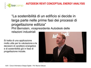 AUTODESK REVIT CONCEPTUAL ENERGY ANALYSIS IUAV – Corso di Informatica e Disegno Digitale – Prof. Maurizio Galluzzo Si tratta di una applicazione molto utile per la valutazione e le  decisioni di carattere energetico  e di sostenibilità già in fase di  progettazione iniziale.  “ La sostenibilità di un edificio si decide in larga parte nelle prime fasi dei processi di progettazione edilizia” Phil Bernstein, vicepresidente Autodesk delle relazioni industriali 