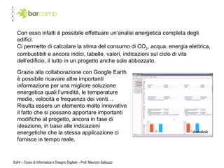 IUAV – Corso di Informatica e Disegno Digitale – Prof. Maurizio Galluzzo Grazie alla collaborazione con Google Earth è possibile ricavare altre importanti informazione per una migliore soluzione energetica quali:l’umidità, le temperature medie, velocità e frequenza dei venti… Risulta essere un elemento molto innovativo il fatto che si possano apportare importanti modifiche al progetto, ancora in fase di ideazione, in base alle indicazioni energetiche che la stessa applicazione ci fornisce in tempo reale. Con esso infatti è possibile effettuare un’analisi energetica completa degli edifici: Ci permette di calcolare la stima del consumo di CO 2 , acqua, energia elettrica, combustibili e ancora indici, tabelle, valori, indicazioni sul ciclo di vita dell’edificio, il tutto in un progetto anche solo abbozzato.  