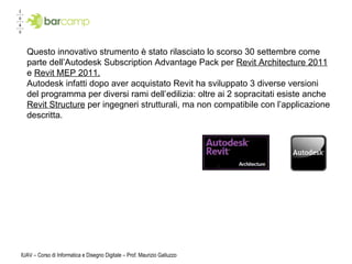 IUAV – Corso di Informatica e Disegno Digitale – Prof. Maurizio Galluzzo Questo innovativo strumento è stato rilasciato lo scorso 30 settembre come parte dell’Autodesk Subscription Advantage Pack per  Revit Architecture 2011  e  Revit MEP 2011. Autodesk infatti dopo aver acquistato Revit ha sviluppato 3 diverse versioni del programma per diversi rami dell’edilizia: oltre ai 2 sopracitati esiste anche  Revit Structure  per ingegneri strutturali, ma non compatibile con l’applicazione descritta.  