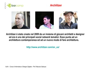 Architizer Architizer è stato creato nel 2009 da un insieme di giovani architetti e designer ed ora è uno dei principali social network tematici. Esso punta ad un architettura contemporanea ed ad un nuovo modo di fare architettura. http://www.architizer.com/en_us/ IUAV – Corso di Informatica e Disegno Digitale – Prof. Maurizio Galluzzo 