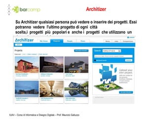 Architizer Su Architizer qualsiasi persona può vedere o inserire dei progetti. Essi potranno vedere l'ultimo progetto di ogni città scelta,i progetti più popolari e anche i progetti che utilizzano un determinato materiale. IUAV – Corso di Informatica e Disegno Digitale – Prof. Maurizio Galluzzo 