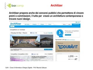 Architizer Architizer propone anche dei concorsi pubblici che permettono di vincere premi o commissioni, il tutto per  creare un architettura contemporanea e trovare nuovi design. IUAV – Corso di Informatica e Disegno Digitale – Prof. Maurizio Galluzzo 