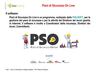 Piani di Sicurezza On Line Il software: Piani di Sicurezza On Line è un programma, realizzato dalla  ITALSOFT , per la gestione dei piani di sicurezza e per le attività del Direttore dei lavori gestito in Internet; il software è rivolto a Coordinatori della sicurezza, Direttori dei lavori, Committenti. IUAV – Corso di Informatica e Disegno Digitale – Prof. Maurizio Galluzzo 