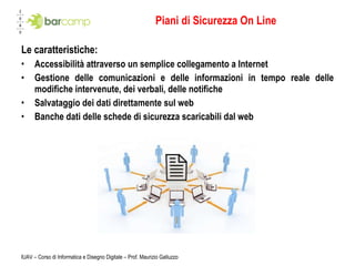 Piani di Sicurezza On Line Le caratteristiche: Accessibilità attraverso un semplice collegamento a Internet Gestione delle comunicazioni e delle informazioni in tempo reale delle modifiche intervenute, dei verbali, delle notifiche Salvataggio dei dati direttamente sul web Banche dati delle schede di sicurezza scaricabili dal web IUAV – Corso di Informatica e Disegno Digitale – Prof. Maurizio Galluzzo 