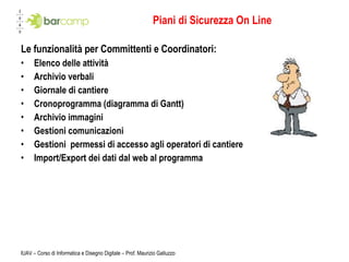 Piani di Sicurezza On Line Le funzionalità per Committenti e Coordinatori: Elenco delle attività Archivio verbali Giornale di cantiere Cronoprogramma (diagramma di Gantt) Archivio immagini Gestioni comunicazioni Gestioni  permessi di accesso agli operatori di cantiere Import/Export dei dati dal web al programma IUAV – Corso di Informatica e Disegno Digitale – Prof. Maurizio Galluzzo 