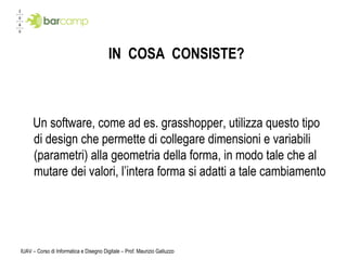 IN  COSA  CONSISTE? Un software, come ad es. grasshopper, utilizza questo tipo di design che permette di collegare dimensioni e variabili (parametri) alla geometria della forma, in modo tale che al mutare dei valori, l’intera forma si adatti a tale cambiamento IUAV – Corso di Informatica e Disegno Digitale – Prof. Maurizio Galluzzo 
