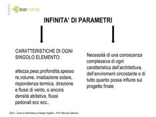 INFINITA’ DI PARAMETRI CARATTERISTICHE DI OGNI SINGOLO ELEMENTO: altezza,peso,profondità,spessore,volume, irradiazione solare, rispondenza termica, direzione e flussi di vento, o ancora densità abitativa, flussi pedonali ecc ecc.. Necessità di una conoscenza complessiva di ogni caratteristica dell’architettura, dell’enviroment circostante e di tutto quanto possa influire sul progetto finale IUAV – Corso di Informatica e Disegno Digitale – Prof. Maurizio Galluzzo 