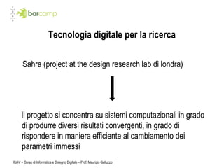 Tecnologia  digitale per la ricerca Sahra (project at the design research lab di londra) Il progetto si concentra su sistemi computazionali in grado di produrre diversi risultati convergenti, in grado di rispondere in maniera efficiente al cambiamento dei parametri immessi IUAV – Corso di Informatica e Disegno Digitale – Prof. Maurizio Galluzzo 