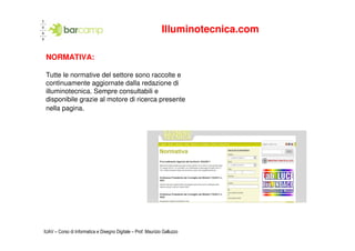 Illuminotecnica.com

 NORMATIVA:

 Tutte le normative del settore sono raccolte e
 continuamente aggiornate dalla redazione di
 illuminotecnica. Sempre consultabili e
 disponibile grazie al motore di ricerca presente
 nella pagina.




IUAV – Corso di Informatica e Disegno Digitale – Prof. Maurizio Galluzzo
 